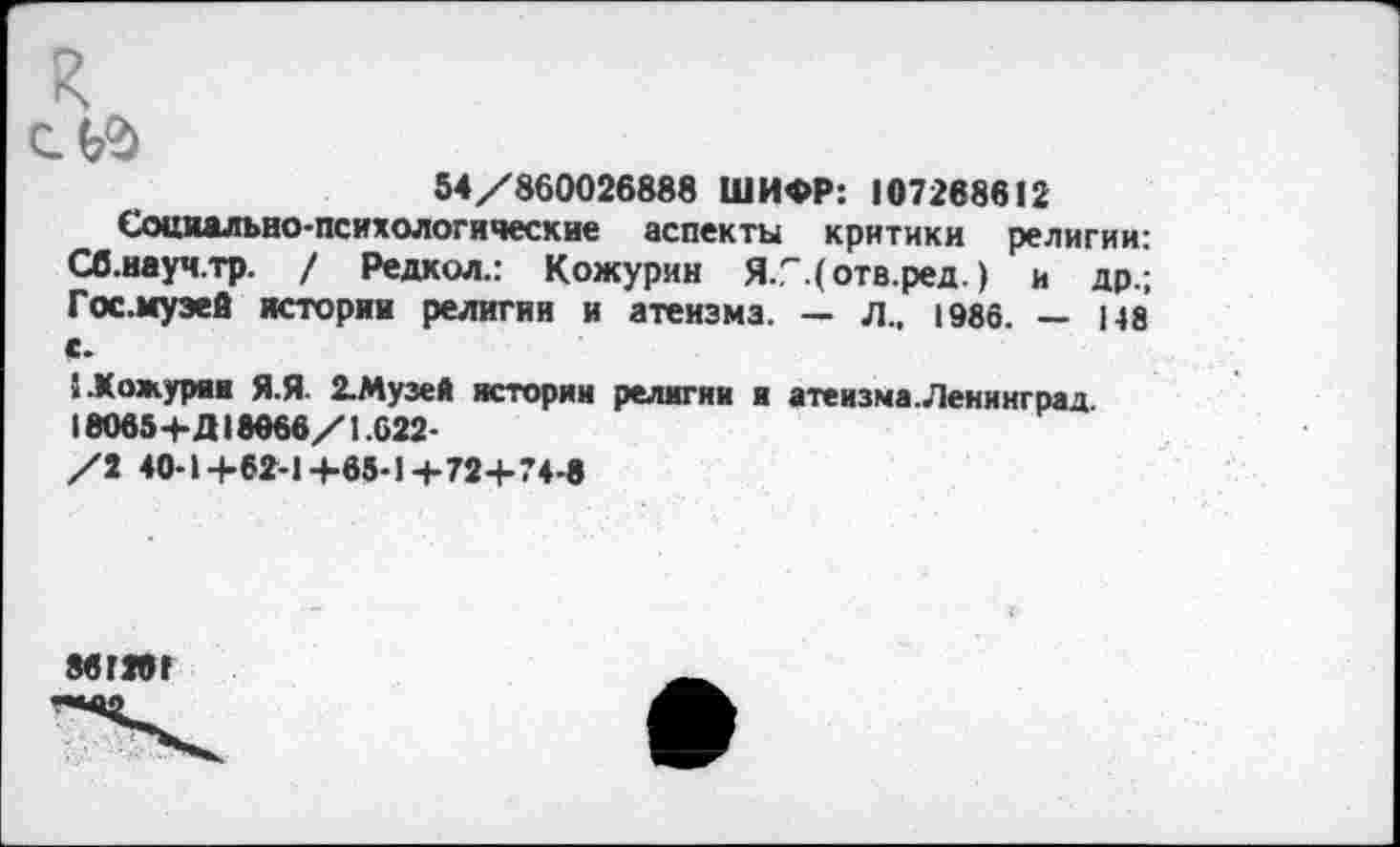 ﻿к ей
54/860026888 ШИФР: 107268612
Социально-психологические аспекты критики религии: Сб.науч.тр. / Редкол.: Кожурин Я/.(отв.ред.) и др.; Гос. музей истории религии и атеизма. — л., 1986. — 148 с.
СКожурии Я.Я 2.Музей истории религии и атеизма.Ленинград. 18О65+Д18066/1.622-/2 40-1+62-1-4-65-1+72+74-8
861201